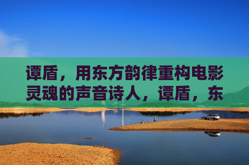 谭盾,用东方韵律重构电影灵魂的声音诗人,谭盾,东方韵律重构电影灵魂的声音诗人 谭盾,用东方韵律重构电影灵魂的声音诗人,谭盾,东方韵律重构电影灵魂的声音诗人