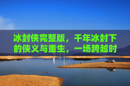 冰封侠完整版，千年冰封下的侠义与重生，一场跨越时空的救赎