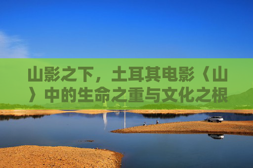 山影之下,土耳其电影〈山〉中的生命之重与文化之根,山影之下,山的生命之重与文化根脉 山影之下,土耳其电影〈山〉中的生命之重与文化之根,山影之下,山的生命之重与文化根脉
