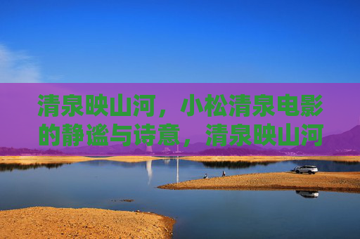 清泉映山河,小松清泉电影的静谧与诗意,清泉映山河,小松清泉电影的静谧诗意 清泉映山河,小松清泉电影的静谧与诗意,清泉映山河,小松清泉电影的静谧诗意