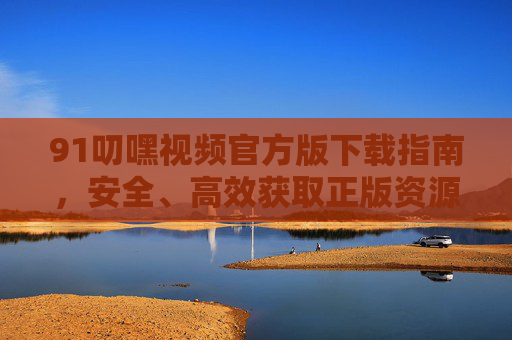 91叨嘿视频官方版下载指南，安全、高效获取正版资源的方法，91叨嘿视频官方版下载指南，安全高效获取正版资源