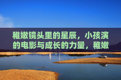 稚嫩镜头里的星辰，小孩演的电影与成长的力量，稚嫩镜头映星辰，小孩电影里的成长力量
