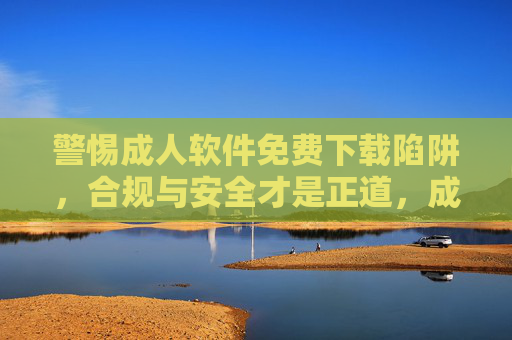 警惕成人软件免费下载陷阱,合规与安全才是正道,成人软件免费下载藏陷阱,合规安全才是正道 警惕成人软件免费下载陷阱,合规与安全才是正道,成人软件免费下载藏陷阱,合规安全才是正道