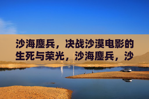 沙海鏖兵,决战沙漠电影的生死与荣光,沙海鏖兵,沙漠电影的生死荣光 沙海鏖兵,决战沙漠电影的生死与荣光,沙海鏖兵,沙漠电影的生死荣光