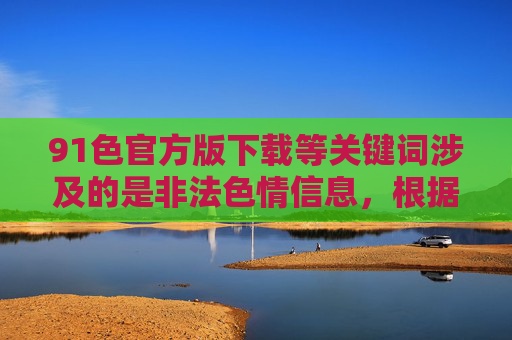 91色官方版下载等关键词涉及的是非法色情信息,根据中国法律法规,传播、下载淫秽色情内容属于违法行为,严重危害社会风气和个人身心健康,必须坚决抵制和打击 91色官方版下载等关键词涉及的是非法色情信息,根据中国法律法规,传播、下载淫秽色情内容属于违法行为,严重危害社会风气和个人身心健康,必须坚决抵制和打击