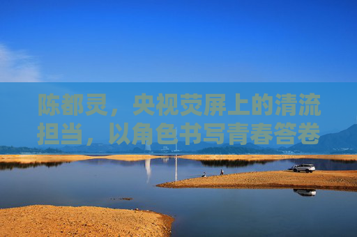 陈都灵,央视荧屏上的清流担当,以角色书写青春答卷,陈都灵,荧屏清流,以角色书写青春答卷 陈都灵,央视荧屏上的清流担当,以角色书写青春答卷,陈都灵,荧屏清流,以角色书写青春答卷