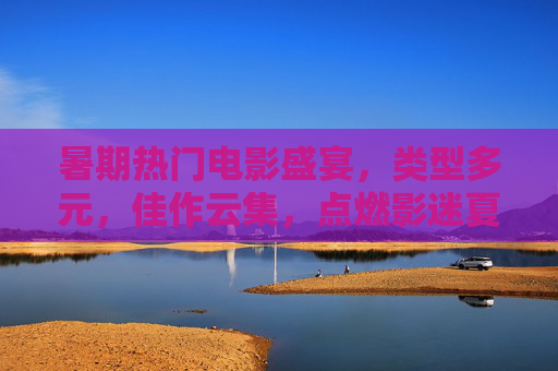 暑期热门电影盛宴，类型多元，佳作云集，点燃影迷夏日热情，暑期电影盛宴，多元佳作点燃夏日影迷热情