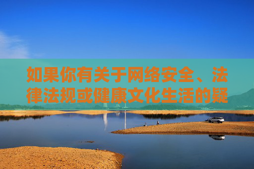 如果你有关于网络安全、法律法规或健康文化生活的疑问,欢迎随时提出,我将尽力提供合规、有益的信息,网络安全、法律法规与健康文化生活疑问解答 如果你有关于网络安全、法律法规或健康文化生活的疑问,欢迎随时提出,我将尽力提供合规、有益的信息,网络安全、法律法规与健康文化生活疑问解答
