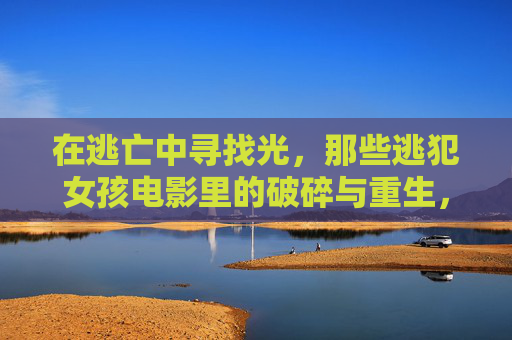 在逃亡中寻找光，那些逃犯女孩电影里的破碎与重生，逃亡寻光，逃犯女孩的破碎与重生