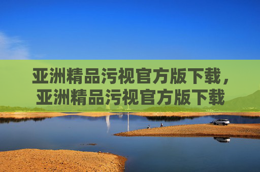 亚洲精品污视官方版下载,亚洲精品污视官方版下载 亚洲精品污视官方版下载,亚洲精品污视官方版下载