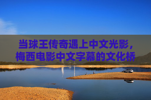 当球王传奇遇上中文光影，梅西电影中文字幕的文化桥梁，梅西电影中文字幕，传奇与中文的文化桥梁