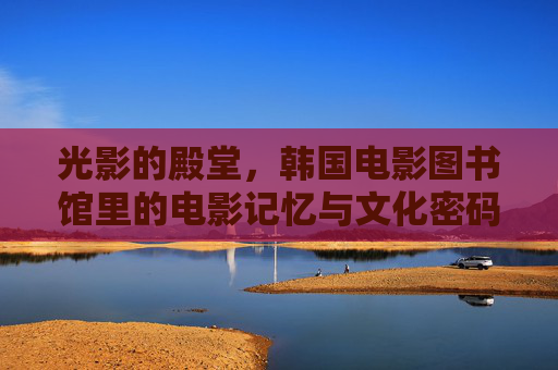 光影的殿堂，韩国电影图书馆里的电影记忆与文化密码