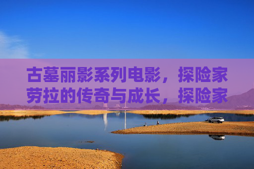 古墓丽影系列电影,探险家劳拉的传奇与成长,探险家劳拉,古墓丽影中的传奇与成长 古墓丽影系列电影,探险家劳拉的传奇与成长,探险家劳拉,古墓丽影中的传奇与成长