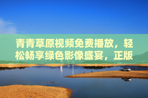 青青草原视频免费播放,轻松畅享绿色影像盛宴,正版渠道全攻略,青青草原视频免费播放,正版渠道全攻略,畅享绿色影像盛宴 青青草原视频免费播放,轻松畅享绿色影像盛宴,正版渠道全攻略,青青草原视频免费播放,正版渠道全攻略,畅享绿色影像盛宴