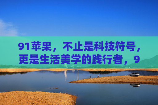 91苹果,不止是科技符号,更是生活美学的践行者,91苹果,超越科技,践行生活美学 91苹果,不止是科技符号,更是生活美学的践行者,91苹果,超越科技,践行生活美学