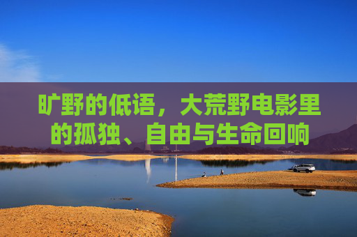旷野的低语,大荒野电影里的孤独、自由与生命回响 旷野的低语,大荒野电影里的孤独、自由与生命回响