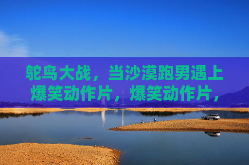 鸵鸟大战，当沙漠跑男遇上爆笑动作片，爆笑动作片，沙漠跑男大战鸵鸟