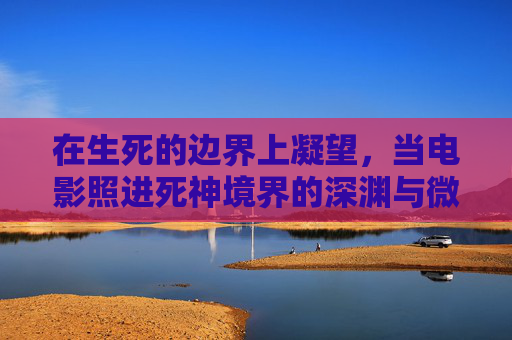 在生死的边界上凝望,当电影照进死神境界的深渊与微光,生死边界,电影照进死神境界的深渊与微光 在生死的边界上凝望,当电影照进死神境界的深渊与微光,生死边界,电影照进死神境界的深渊与微光
