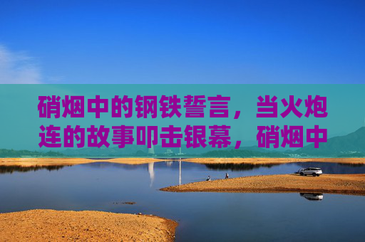 硝烟中的钢铁誓言，当火炮连的故事叩击银幕，硝烟中的钢铁誓言，火炮连叩击银幕