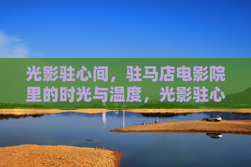 光影驻心间,驻马店电影院里的时光与温度,光影驻心间,驻马店影院的时光温度 光影驻心间,驻马店电影院里的时光与温度,光影驻心间,驻马店影院的时光温度