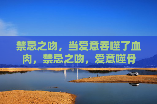 禁忌之吻，当爱意吞噬了血肉，禁忌之吻，爱意噬骨