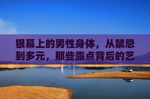 银幕上的男性身体，从禁忌到多元，那些露点背后的艺术与表达，银幕男性身体，从禁忌到多元的露点艺术表达
