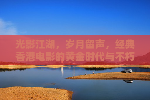 光影江湖，岁月留声，经典香港电影的黄金时代与不朽魅力，光影江湖岁月留声，香港电影黄金时代的不朽魅力