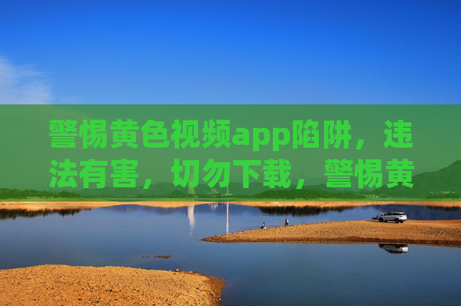 警惕黄色视频app陷阱，违法有害，切勿下载，警惕黄色视频app陷阱，违法有害，切勿下载