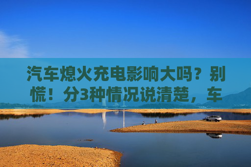 汽车熄火充电影响大吗？别慌！分3种情况说清楚，车主必看，汽车熄火充电影响大吗？3种情况说清，车主必看