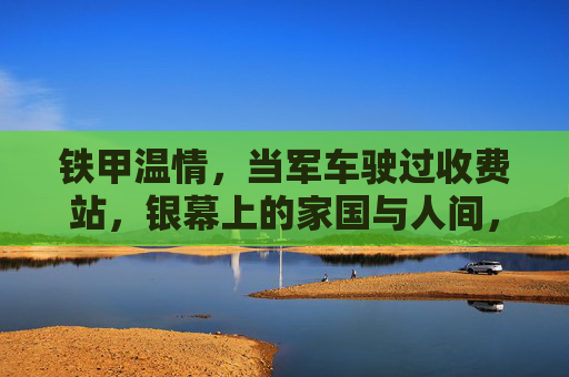铁甲温情，当军车驶过收费站，银幕上的家国与人间，铁甲温情，军车过站，家国人间