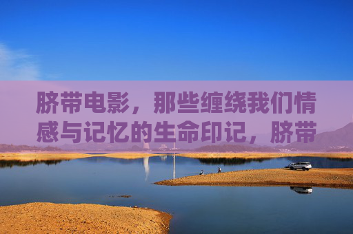 脐带电影，那些缠绕我们情感与记忆的生命印记，脐带电影，缠绕生命印记的情感记忆