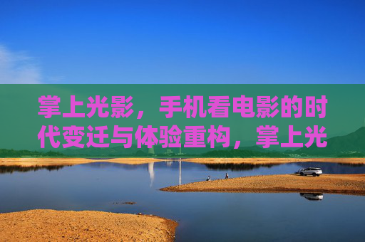 掌上光影，手机看电影的时代变迁与体验重构，掌上光影的时代变迁，手机观影体验的重构