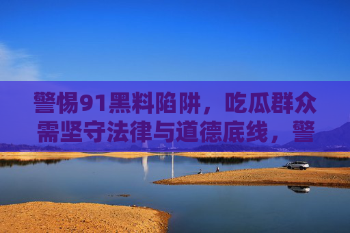 警惕91黑料陷阱,吃瓜群众需坚守法律与道德底线,警惕91黑料陷阱,吃瓜当守法律道德底线 警惕91黑料陷阱,吃瓜群众需坚守法律与道德底线,警惕91黑料陷阱,吃瓜当守法律道德底线