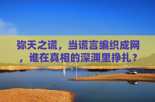 弥天之谎,当谎言编织成网,谁在真相的深渊里挣扎?谎言成网,谁陷真相深渊 弥天之谎,当谎言编织成网,谁在真相的深渊里挣扎?谎言成网,谁陷真相深渊