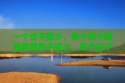 一个也不能少,每个孩子都是教育的不能少,每个孩子都不能少,教育的坚守 一个也不能少,每个孩子都是教育的不能少,每个孩子都不能少,教育的坚守