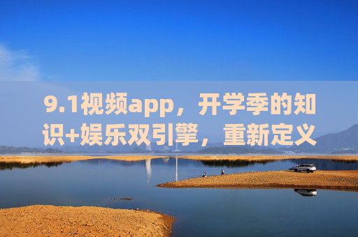 9.1视频app，开学季的知识+娱乐双引擎，重新定义移动学习体验，1视频app，开学季知识+娱乐双引擎，重新定义移动学习体验