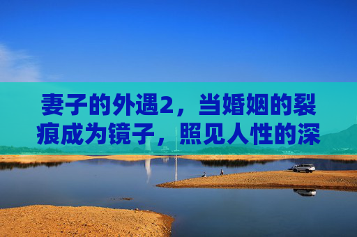 妻子的外遇2,当婚姻的裂痕成为镜子,照见人性的深渊与微光,婚姻裂痕,镜照深渊与微光 妻子的外遇2,当婚姻的裂痕成为镜子,照见人性的深渊与微光,婚姻裂痕,镜照深渊与微光