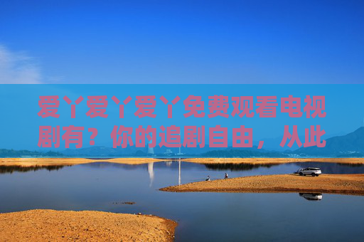 爱丫爱丫爱丫免费观看电视剧有?你的追剧自由,从此开启!爱丫爱丫爱丫,免费追剧自由开启! 爱丫爱丫爱丫免费观看电视剧有?你的追剧自由,从此开启!爱丫爱丫爱丫,免费追剧自由开启!