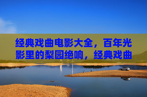经典戏曲电影大全，百年光影里的梨园绝响，经典戏曲电影，百年光影里的梨园绝响