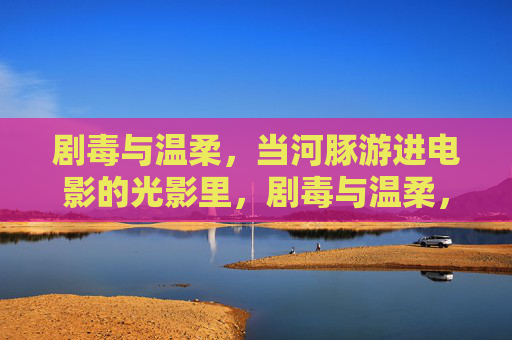 剧毒与温柔，当河豚游进电影的光影里，剧毒与温柔，河豚游进电影光影