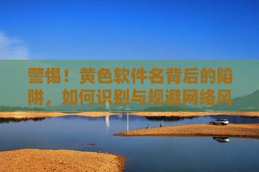 警惕!黄色软件名背后的陷阱,如何识别与规避网络风险?警惕黄色软件名陷阱,如何识别与规避网络风险 警惕!黄色软件名背后的陷阱,如何识别与规避网络风险?警惕黄色软件名陷阱,如何识别与规避网络风险