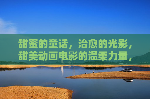 甜蜜的童话,治愈的光影,甜美动画电影的温柔力量,甜蜜童话的温柔光影 甜蜜的童话,治愈的光影,甜美动画电影的温柔力量,甜蜜童话的温柔光影