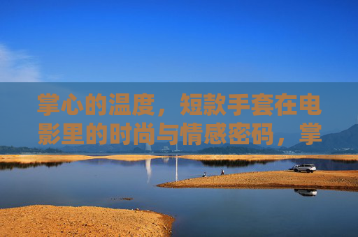 掌心的温度,短款手套在电影里的时尚与情感密码,掌心温度,电影中短款手套的时尚与情感密码 掌心的温度,短款手套在电影里的时尚与情感密码,掌心温度,电影中短款手套的时尚与情感密码