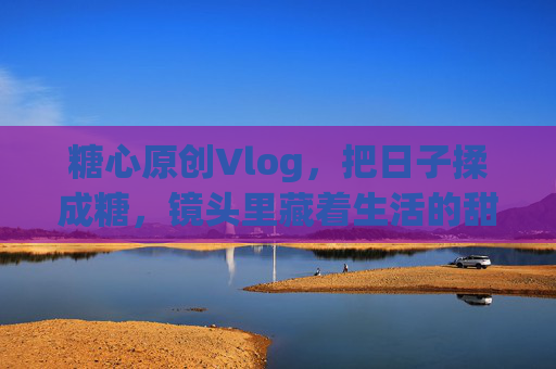 糖心原创Vlog,把日子揉成糖,镜头里藏着生活的甜 糖心原创Vlog,把日子揉成糖,镜头里藏着生活的甜