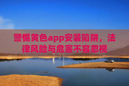 警惕黄色app安装陷阱,法律风险与危害不容忽视 警惕黄色app安装陷阱,法律风险与危害不容忽视