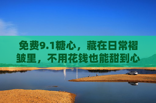 免费9.1糖心,藏在日常褶皱里,不用花钱也能甜到心尖的温柔,藏在日常褶皱里的免费糖心,甜到心尖的温柔 免费9.1糖心,藏在日常褶皱里,不用花钱也能甜到心尖的温柔,藏在日常褶皱里的免费糖心,甜到心尖的温柔