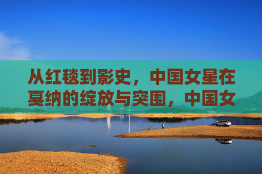 从红毯到影史，中国女星在戛纳的绽放与突围，中国女星戛纳，从红毯绽放到影史突围