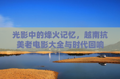 光影中的烽火记忆,越南抗美老电影大全与时代回响 光影中的烽火记忆,越南抗美老电影大全与时代回响