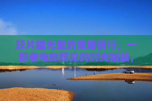胶片幽光里的鬼城夜行，一部老电影照见的时光褶皱，胶片幽光里的鬼城时光褶皱