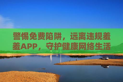 警惕免费陷阱,远离违规羞羞APP,守护健康网络生活 警惕免费陷阱,远离违规羞羞APP,守护健康网络生活